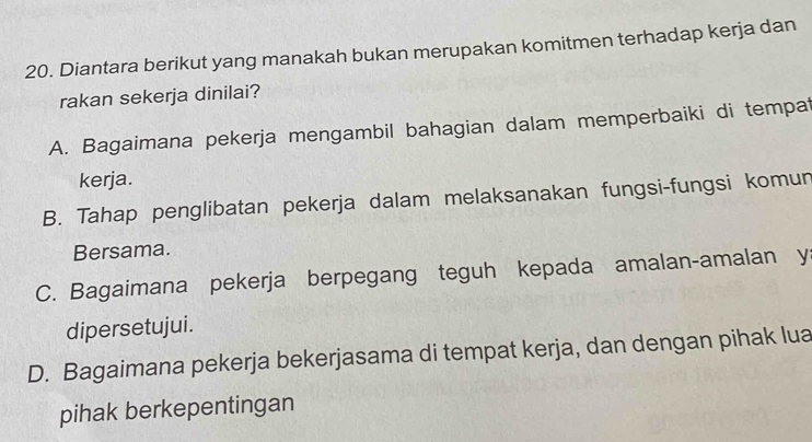 Diantara berikut yang manakah bukan merupakan komitmen terhadap kerja dan
rakan sekerja dinilai?
A. Bagaimana pekerja mengambil bahagian dalam memperbaiki di tempat
kerja.
B. Tahap penglibatan pekerja dalam melaksanakan fungsi-fungsi komun
Bersama.
C. Bagaimana pekerja berpegang teguh kepada amalan-amalan y
dipersetujui.
D. Bagaimana pekerja bekerjasama di tempat kerja, dan dengan pihak lua
pihak berkepentingan