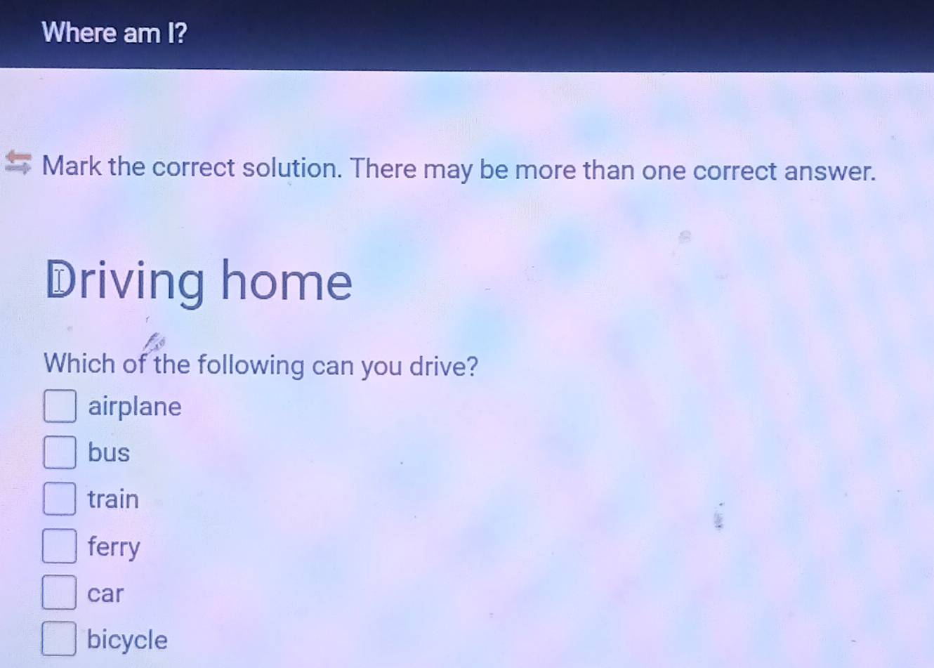 Where am I?
Mark the correct solution. There may be more than one correct answer.
Driving home
Which of the following can you drive?
airplane
bus
train
ferry
car
bicycle