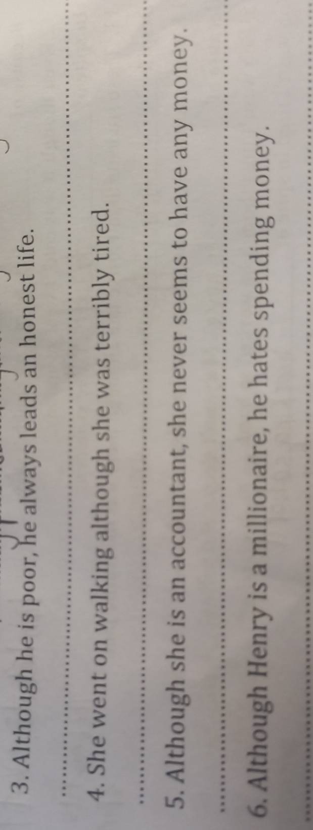 Although he is poor, he always leads an honest life. 
_ 
4. She went on walking although she was terribly tired. 
_ 
5. Although she is an accountant, she never seems to have any money. 
_ 
6. Although Henry is a millionaire, he hates spending money. 
_