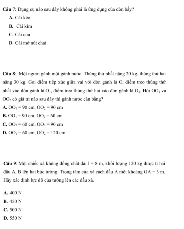 Dụng cụ nào sau đây không phải là ứng dụng của đòn bầy?
A. Cái kéo
B. Cái kìm
C. Cái cưa
D. Cái mở nút chai
Câu 8: Một người gánh một gánh nước. Thùng thứ nhất nặng 20 kg, thùng thứ hai
nặng 30 kg. Gọi điểm tiếp xúc giữa vai với đòn gánh là O, điểm treo thùng thứ
nhất vào đòn gánh là O_1 , điểm treo thùng thứ hai vào đòn gánh là O_2. Hỏi OO_1 và
OO_2 có giá trị nào sau đây thì gánh nước cân bằng?
A. OO_1=90cm, OO_2=90cm
B. OO_1=90cm, OO_2=60cm
C. OO_1=60cm, OO_2=90cm
D. OO_1=60cm, OO_2=120cm
Câu 9: Một chiếc xà không đồng chất dài l=8m , khối lượng 120 kg được tì hai
đầu A, B lên hai bức tường. Trọng tâm của xà cách đầu A một khoảng GA=3m. 
Hãy xác định lực đỡ của tường lên các đầu xà.
A. 400 N
B. 450 N
C. 500 N
D. 550 N