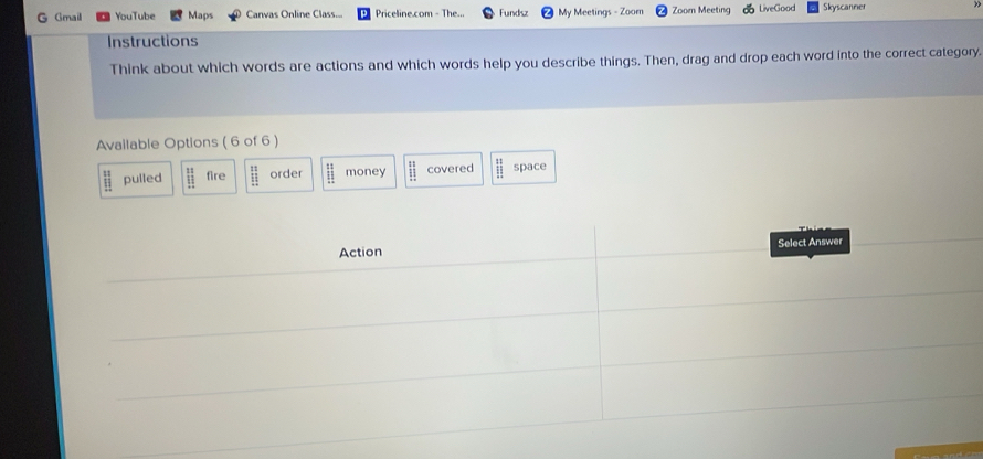 Gmail YouTube Maps Canvas Online Class... Priceline.com - The... Fundsz My Meetings - Zoom Zoom Meeting LiveGood Skyscanner
Instructions
Think about which words are actions and which words help you describe things. Then, drag and drop each word into the correct category.
Available Options ( 6 of 6 )
beginarrayr 11 11endarray pulled beginarrayr 11 11 1 fire beginarrayr 11 11 hline endarray order frac 11111endarray  money beginarrayr 11 11endarray covered beginarrayr :: 1:endarray space