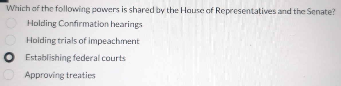 Which of the following powers is shared by the House of Representatives and the Senate?
Holding Confrmation hearings
Holding trials of impeachment
Establishing federal courts
Approving treaties