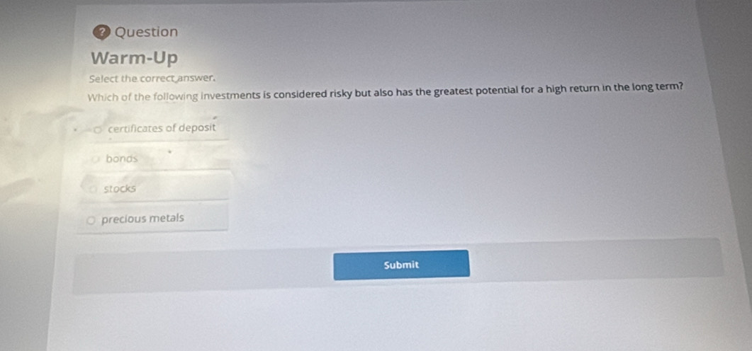 ?) Question
Warm-Up
Select the correct answer.
Which of the following investments is considered risky but also has the greatest potential for a high return in the long term?
certificates of deposit
bonds
stocks
precious metals
Submit