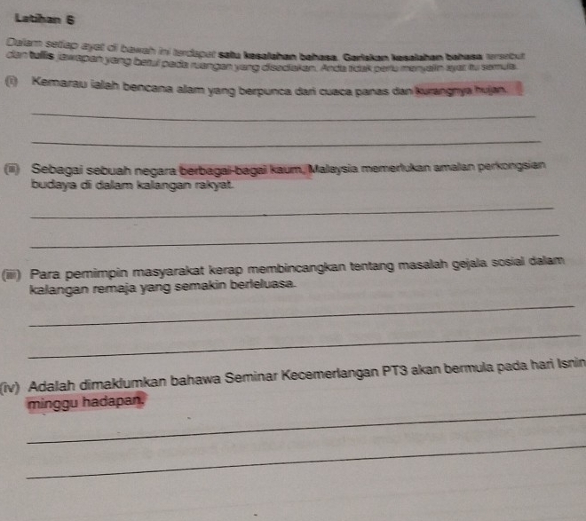 Latihan 6 
Dalam setlap ayot of bawah ini terdapat satu kesalahan bahasa. Gartskan kesalahan bahasa ersrbut 
den tullis jawapen yeng beai pada stanges yong dieadtaten. Anda roek pars moryaln syer ty somute 
(i) Kemarau ialah bencana alam yang berpunca dari cuaca panas dan kurangnya hujan. 
_ 
_ 
(iii) Sebagai sebuah negara berbagai-bagai kaum, Malaysia memertukan amalan perkongsian 
budaya di dalam kalangan rakyat. 
_ 
_ 
(iiii) Para pemimpin masyarakat kerap membincangkan tentang masalah gejala sosial dalam 
_ 
kalangan remaja yang semakin berleluasa. 
_ 
(iv) Adalah dimaklumkan bahawa Seminar Kecemerlangan PT3 akan bermula pada hari Isnin 
_ 
minggu hadapan. 
_