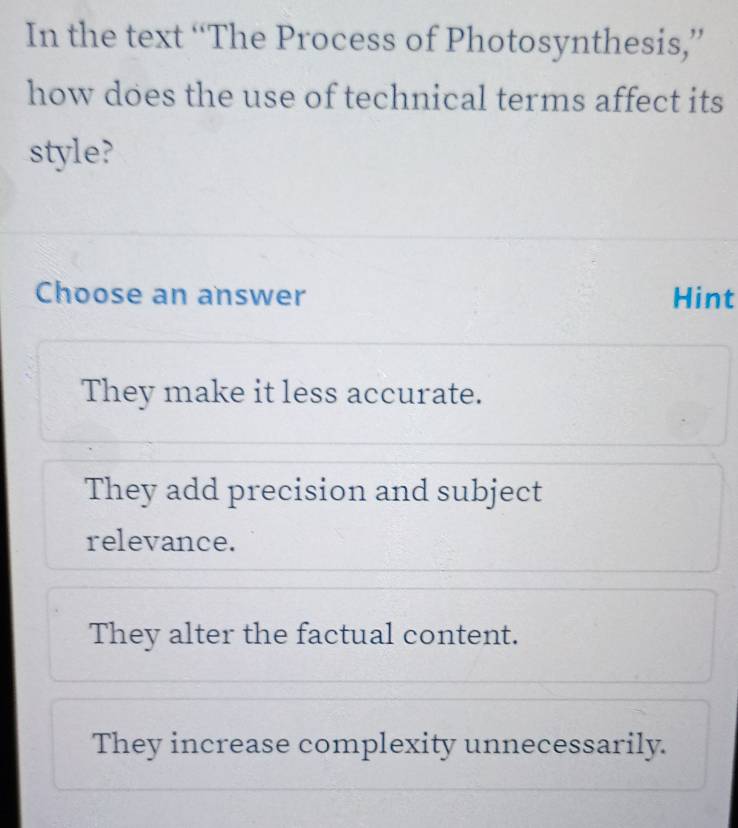 In the text “The Process of Photosynthesis,”
how does the use of technical terms affect its
style?
Choose an answer Hint
They make it less accurate.
They add precision and subject
relevance.
They alter the factual content.
They increase complexity unnecessarily.