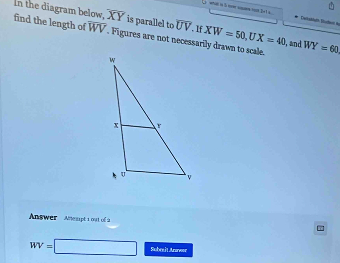 what is 5 over square root 2+1= DeltaMath Student A 
In the diagram below, overline XY is parallel to overline UV. If XW=50, UX=40 , and WY=60, 
find the length of overline WV. Figures are not necessarily drawn to scale. 
Answer Attempt 1 out of 2
WV=□ Submit Answer