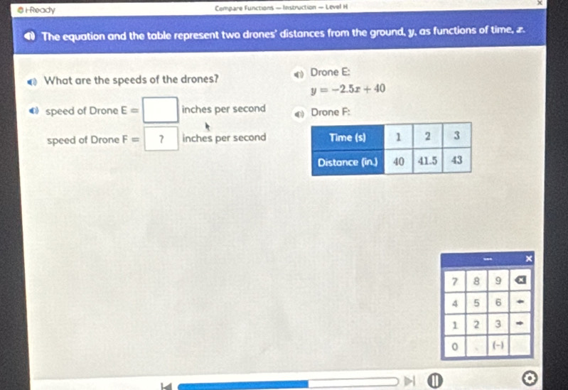 #H Ready Compare Functions — Instruction — Level H 
The equation and the table represent two drones' distances from the ground, y, as functions of time, z. 
What are the speeds of the drones? Drone E:
y=-2.5x+40
speed of Drone E=| □ inches per second a Drone F : 
speed of Drone F= ? inches per second
--- ×
7 8 9 (
4 5 6 *
1 2 3 * 
0 、 (-)