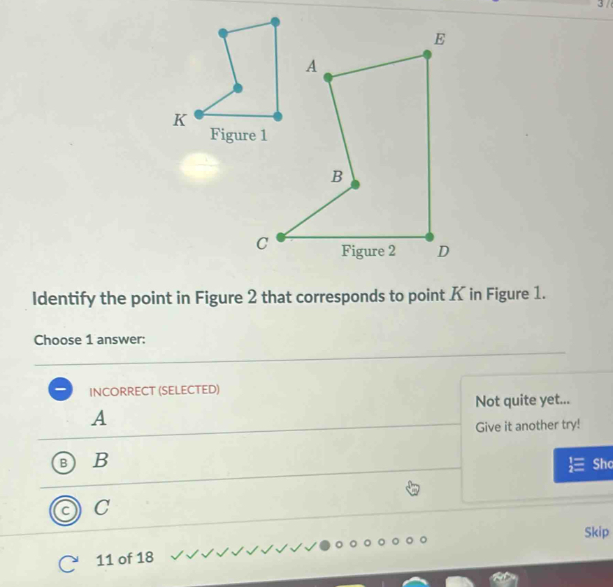 Identify the point in Figure 2 that corresponds to point K in Figure 1.
Choose 1 answer:
INCORRECT (SELECTED)
Not quite yet...
A
Give it another try!
B B
Shc
C
Skip
11 of 18