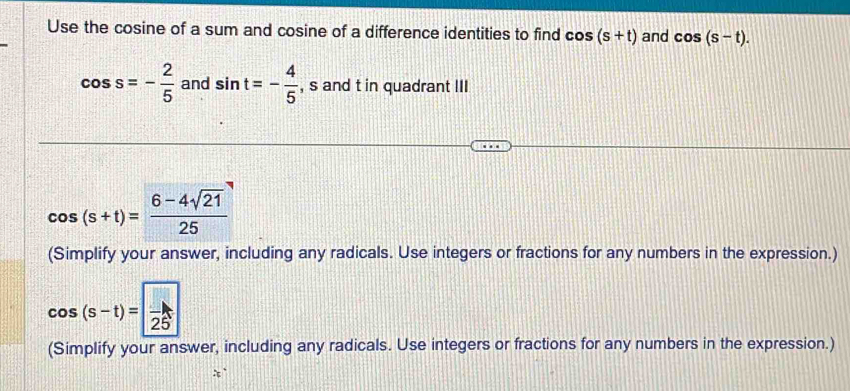 Use the cosine of a sum and cosine of a difference identities to find cos (s+t) and cos (s-t).
cos s=- 2/5  and sin t=- 4/5  , s and t in quadrant III
cos (s+t)= (6-4sqrt(21))/25 
(Simplify your answer, including any radicals. Use integers or fractions for any numbers in the expression.)
cos (s-t)=frac 25
(Simplify your answer, including any radicals. Use integers or fractions for any numbers in the expression.)