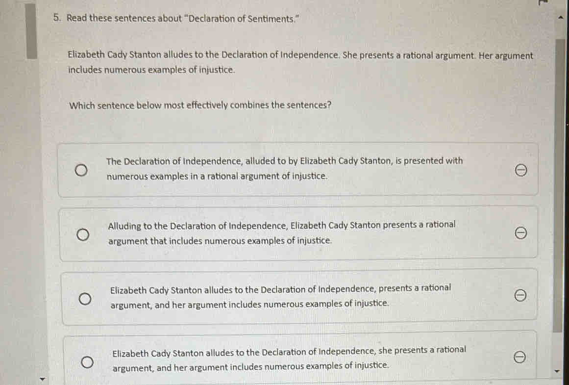 Read these sentences about “Declaration of Sentiments.”
Elizabeth Cady Stanton alludes to the Declaration of Independence. She presents a rational argument. Her argument
includes numerous examples of injustice.
Which sentence below most effectively combines the sentences?
The Declaration of Independence, alluded to by Elizabeth Cady Stanton, is presented with
numerous examples in a rational argument of injustice.
Alluding to the Declaration of Independence, Elizabeth Cady Stanton presents a rational
argument that includes numerous examples of injustice.
Elizabeth Cady Stanton alludes to the Declaration of Independence, presents a rational
argument, and her argument includes numerous examples of injustice.
Elizabeth Cady Stanton alludes to the Declaration of Independence, she presents a rational
argument, and her argument includes numerous examples of injustice.