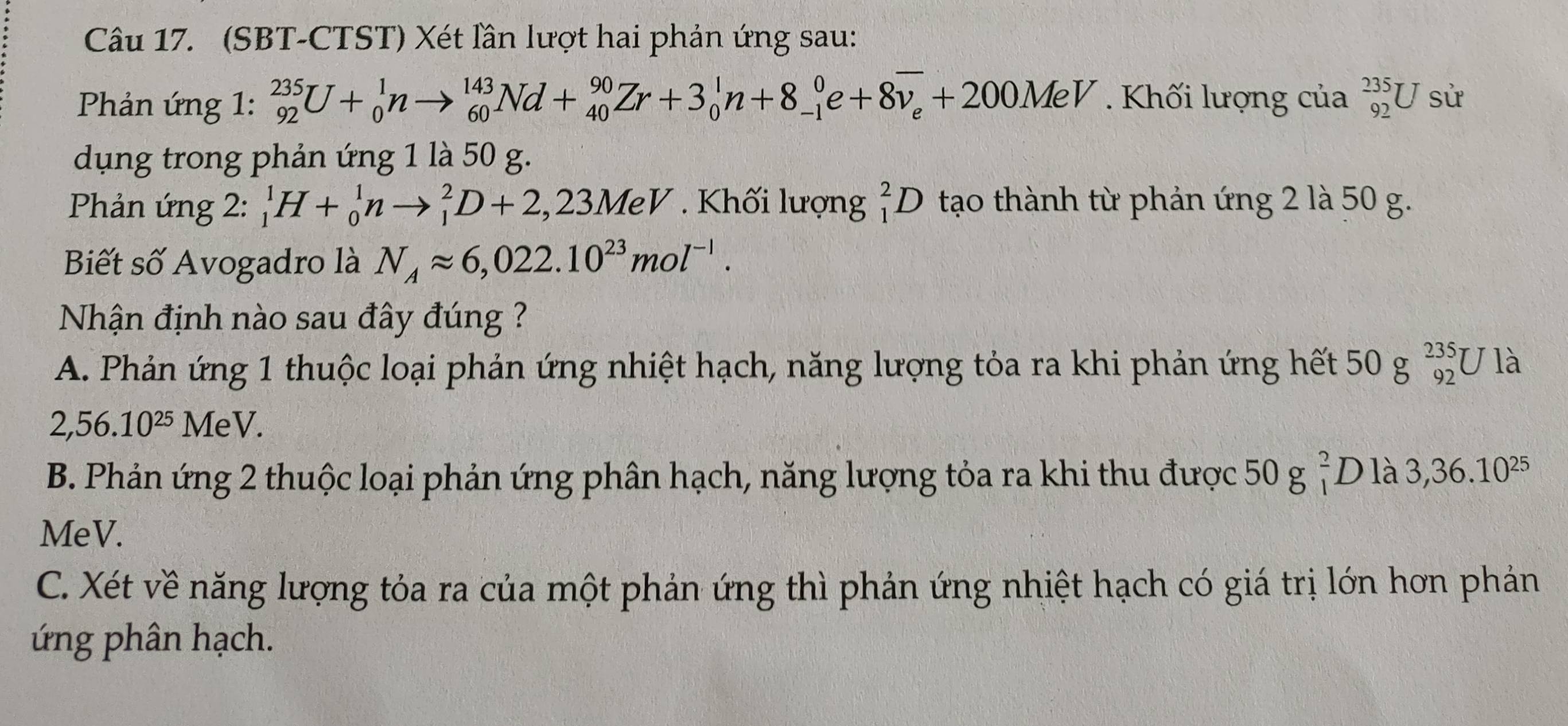 (SBT-CTST) Xét lần lượt hai phản ứng sau:
Phản ứng 1: _(92)^(235)U+_0^(1nto _(60)^(143)Nd+_(40)^(90)Zr+3_0^1n+8_(-1)^0e+8overline v_e)+200MeV. Khối lượng của _(92)^(235)U sử
dụng trong phản ứng 1 là 50 g.
Phản ứng 2: _1^(1H+_0^1nto _1^2D+2,23MeV. Khối lượng _1^2D tạo thành từ phản ứng 2 là 50 g.
Biết số Avogadro là N_A)approx 6,022.10^(23)mol^(-1). 
Nhận định nào sau đây đúng ?
A. Phản ứng 1 thuộc loại phản ứng nhiệt hạch, năng lượng tỏa ra khi phản ứng hết 50g_(92)^(235)U là
2,56.10^(25) MeV.
B. Phản ứng 2 thuộc loại phản ứng phân hạch, năng lượng tỏa ra khi thu được 50g_1^(2D là 3,36.10^25)
MeV.
C. Xét về năng lượng tỏa ra của một phản ứng thì phản ứng nhiệt hạch có giá trị lớn hơn phản
ứng phân hạch.