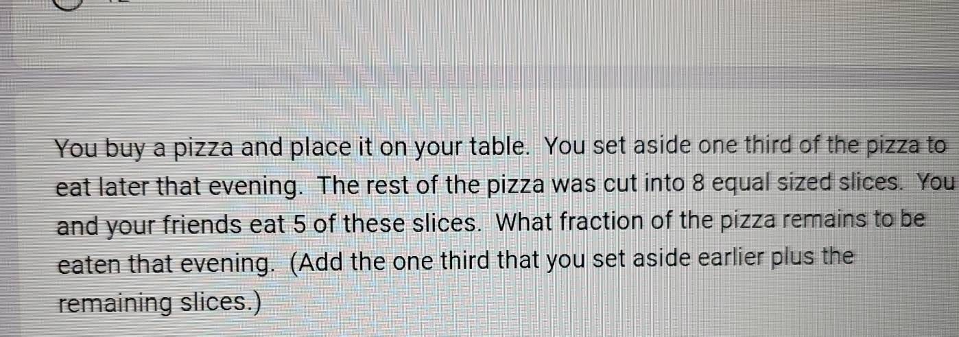 You buy a pizza and place it on your table. You set aside one third of the pizza to 
eat later that evening. The rest of the pizza was cut into 8 equal sized slices. You 
and your friends eat 5 of these slices. What fraction of the pizza remains to be 
eaten that evening. (Add the one third that you set aside earlier plus the 
remaining slices.)