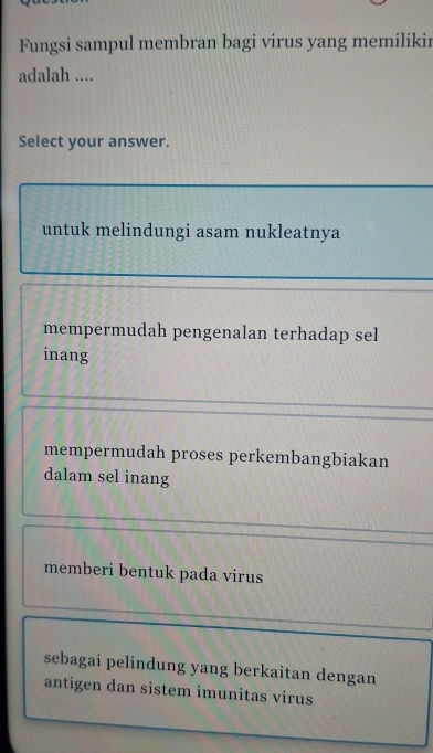 Fungsi sampul membran bagi virus yang memilikir
adalah ....
Select your answer.
untuk melindungi asam nukleatnya
mempermudah pengenalan terhadap sel
inang
mempermudah proses perkembangbiakan
dalam sel inang
memberi bentuk pada virus
sebagai pelindung yang berkaitan dengan
antigen dan sistem imunitas virus