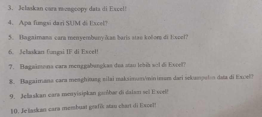 Jelaskan cara mengcopy data di Excel! 
4. Apa fungsi dari SUM di Excel? 
5. Bagaimana cara menyembunyikan baris atau kolom di Excel? 
6. Jelaskan fungsi IF di Excel! 
7. Bagaimana cara menggabungkan dua atau lebih sel di Excel? 
8. Bagaimana cara menghitung nilai maksimum/minimum dari sekumpulan data di Excel? 
9. Jelaskan cara menyisipkan gambar di dalam sel Excel! 
10. Jelaskan cara membuat grafik atau chart di Excel!