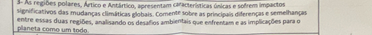 3- As regiões polares, Ártico e Antártico, apresentam características únicas e sofrem impactos 
significativos das mudanças climáticas globais. Comente sobre as principais diferenças e semelhanças 
entre essas duas regiões, analisando os desafios ambientais que enfrentam e as implicações para o 
planeta como um todo.