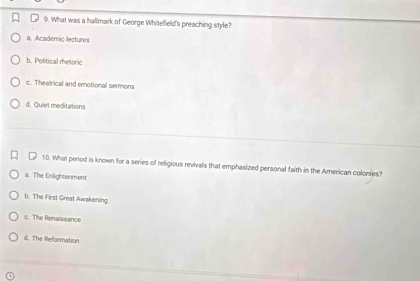 What was a hallmark of George Whitefield's preaching style?
a. Academic lectures
b. Political rhetoric
c. Theatrical and emotional sermons
d. Quiet meditations
10. What period is known for a series of religious revivals that emphasized personal faith in the American colonies?
a. The Enlightenment
b. The First Great Awakening
c. The Renaissance
d. The Reformation