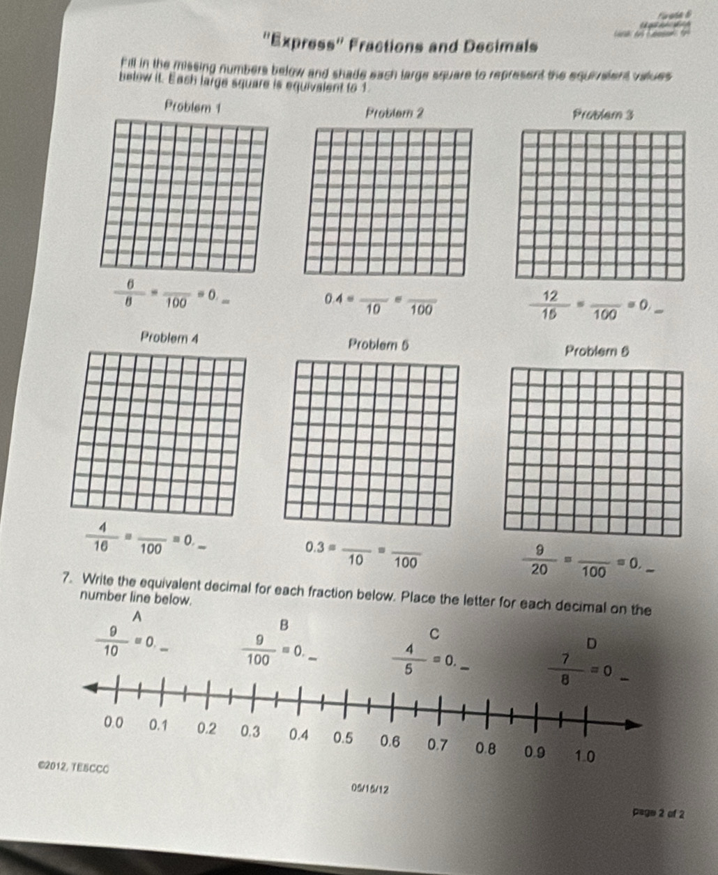 "Express" Fractions and Decimals
Fill in the missing numbers below and shade each large square to represent the equrvaient values
belew it. Eash large square is equivalent to 1
Problem 1
Problem 2 Problem 3
 6/8 =frac 100=0._ 
0.4=frac 10=frac 100
_  12/16 =frac 100=0,_ 
Problem 4 Problem 5
Problem 6
_  4/16 =frac 100=0._ 
0.3=frac 10=frac 100
 9/20 =frac 100=0. _
7. Write the equivalent decimal for each fraction below. Place the letter for each decimal on the
number line below.
A
B
 9/10 =0._   9/100 =0. _
C
-
 4/5 =0.
D
_
©2012, TESCCC 05/15/12
page 2 of 2