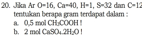 Jika Ar O=16, Ca=40, H=1, S=32 dan C=12
tentukan berapa gram terdapat dalam :
a. 0,5molCH_3COOH!
b. 2: mol CaSO_4.2H_2O!