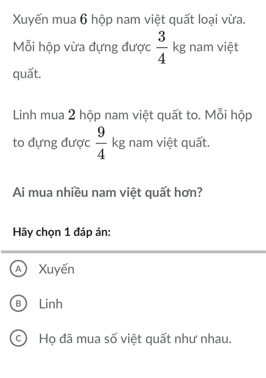 Xuyến mua 6 hộp nam việt quất loại vừa.
Mỗi hộp vừa đựng được  3/4 kg nam việt
quất.
Linh mua 2 hộp nam việt quất to. Mỗi hộp
to đựng được  9/4 kg nam việt quất.
Ai mua nhiều nam việt quất hơn?
Hãy chọn 1 đáp án:
A Xuyến
B Linh
C) Họ đã mua số việt quất như nhau.