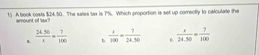 A book costs $24.50. The sales tax is 7%. Which proportion is set up correctly to calculate the
amount of tax?
a.  (24.50)/x = 7/100 
b、  x/100 = 7/24.50 
c.  x/24.50 = 7/100 