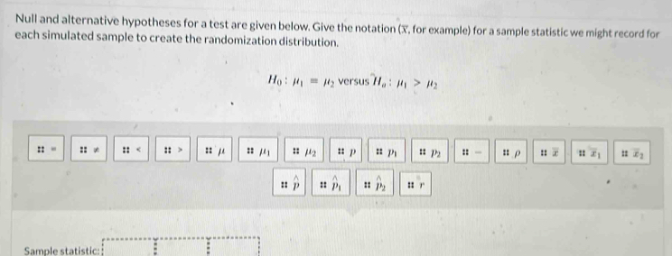 Null and alternative hypotheses for a test are given below. Give the notation (X, for example) for a sample statistic we might record for 
each simulated sample to create the randomization distribution.
H_0:mu _1=mu _2 versus H_a:mu _1>mu _2
:: zz un :: mu _1 :: mu _2 :: p = m :: P_2 ::= :: ρ ::vector x :: x_1 = overline x_2
:: P :: hat p_1 :: hat p_2 :: 
Sample statistic: :