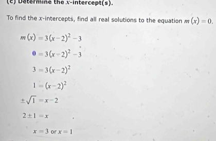 Determine the x-intercept(s). 
To find the x-intercepts, find all real solutions to the equation m(x)=0.
m(x)=3(x-2)^2-3
0=3(x-2)^2-3
3=3(x-2)^2
1=(x-2)^2
± sqrt(1)=x-2
2± 1=x
x=3 or x=1