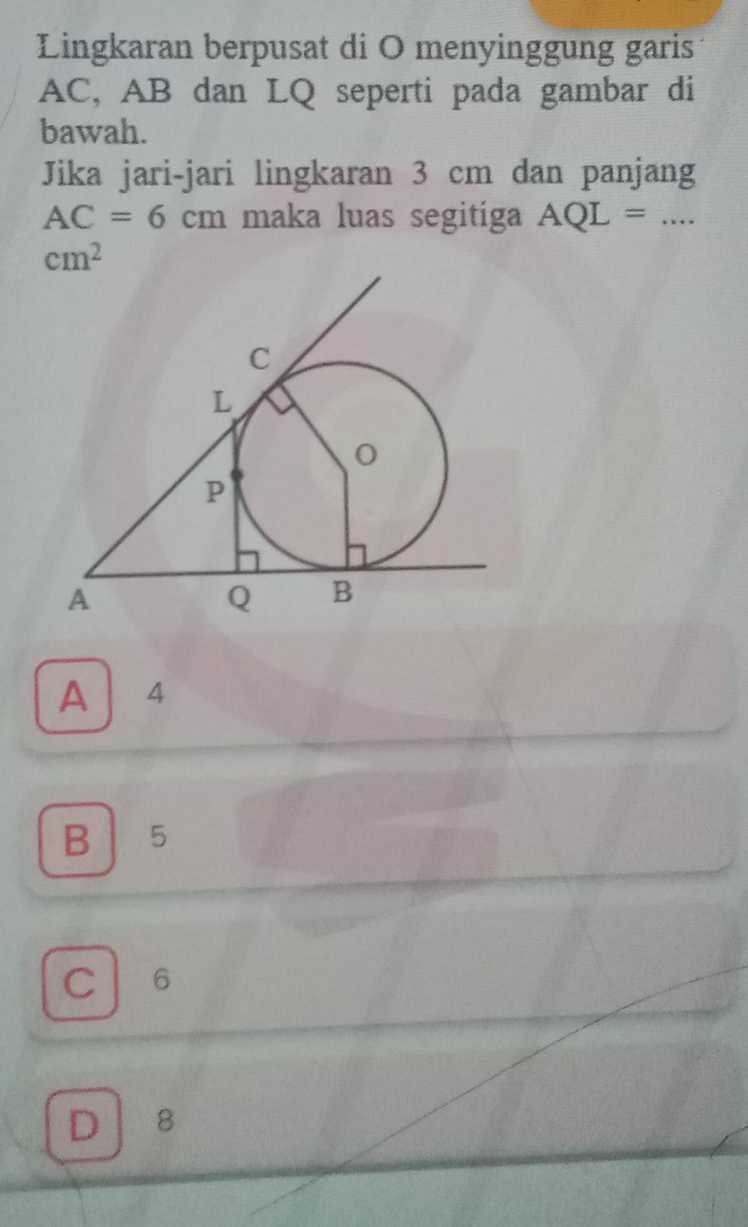 Lingkaran berpusat di O menyinggung garis
AC, AB dan LQ seperti pada gambar di
bawah.
Jika jari-jari lingkaran 3 cm dan panjang
AC=6cm maka luas segitiga AQL=...
cm^2
A 4
B 5
C 6
D 8