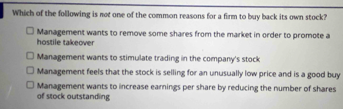 Which of the following is not one of the common reasons for a firm to buy back its own stock?
Management wants to remove some shares from the market in order to promote a
hostile takeover
Management wants to stimulate trading in the company's stock
Management feels that the stock is selling for an unusually low price and is a good buy
Management wants to increase earnings per share by reducing the number of shares
of stock outstanding