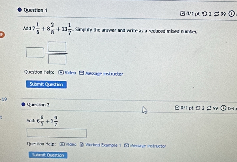 つ2 99 
Add 
a 7 1/5 +8 2/8 +13 1/7 . Simplify the answer and write as a reduced mixed number.
□  □ /□  
Question Help: D Video Message instructor 
Submit Question 
19 
Question 2 C 0/1 pt O2dot approx 9 Deta 
Add: 6 6/7 +7 6/7 
Question Help: Video Worked Example 1 * Message instructor 
Submit Question