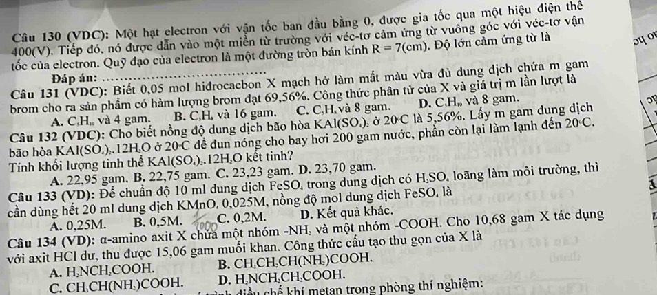 (VDC): Một hạt electron với vận tốc ban đầu bằng 0, được gia tốc qua một hiệu điện thể
400(V). Tiếp đó, nó được dẫn vào một miền từ trường với véc-tơ cảm ứng từ vuông góc với véc-tơ vận
ốc của electron. Quỹ đạo của electron là một đường tròn bán kính R=7(cm). Độ lớn cảm ứng từ là
oyor
Đáp án:     
_
Câu 131 (VDC): Biết 0,05 mol hiđrocacbon X mạch hở làm mất màu vừa đủ dung dịch chứa m gam
brom cho ra sản phầm có hàm lượng brom đạt 69,56%. Công thức phân tử của X và giá trị m lần lượt là
A. C,H, và 4 gam. B. C,H, và 16 gam. C. C,H và 8 gam. D. C,H, và 8 gam.
Câu 132 (VDC): Cho biết nồng độ dung dịch bão hòa KAl(SO_4) l ở 20 C là 5,56%. Lấy m gam dung dịch o
bão hòa KAl(SO.)..12H.O ở 20 C để dun nóng cho bay hơi 200 gam nước, phần còn lại làm lạnh đến 20°C.
Tính khối lượng tinh thể KAl(SO.)..12H,O kết tinh?
A. 22,95 gam. B. 22,75 gam. C. 23,23 gam. D. 23,70 gam.
Câu 133 (VD): Để chuẩn độ 10 ml dung dịch FeSO, trong dung dịch có H,SO, loãng làm môi trường, thì
a
cần dùng hết 20 ml dung dịch KMnO. 0,025M, nồng độ mol dung dịch FeSO, là
A. 0,25M. B. 0,5M. C. 0,2M. D. Kết quả khác.
Câu 134 (VD): α-amino axit X chứa một nhóm -NH, và một nhóm -COOH. Cho 10,68 gam X tác dụng
với axit HCl dư, thu được 15,06 gam muối khan. Công thức cấu tạo thu gọn của X là
A. H,NCH₃COOH. B. CH,CH,CH(NH,)COOH.
C. CH CH(NH)COOH. D. H NCH,CH₃COOH.
liểu chế khí metan trong phòng thí nghiệm: