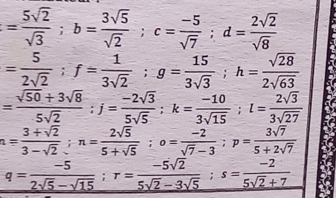 = 5sqrt(2)/sqrt(3) ; b= 3sqrt(5)/sqrt(2) ; c= (-5)/sqrt(7) ; d= 2sqrt(2)/sqrt(8) 
= 5/2sqrt(2) ; f= 1/3sqrt(2) ; g= 15/3sqrt(3) ; h= sqrt(28)/2sqrt(63) 
= (sqrt(50)+3sqrt(8))/5sqrt(2) ; j= (-2sqrt(3))/5sqrt(5) ; k= (-10)/3sqrt(15) ; l= 2sqrt(3)/3sqrt(27) 
n= (3+sqrt(2))/3-sqrt(2) ; n= 2sqrt(5)/5+sqrt(5) ; o= (-2)/sqrt(7)-3 ; p= 3sqrt(7)/5+2sqrt(7) 
q= (-5)/2sqrt(5)-sqrt(15) ; r= (-5sqrt(2))/5sqrt(2)-3sqrt(5) ; s= (-2)/5sqrt(2)+7 