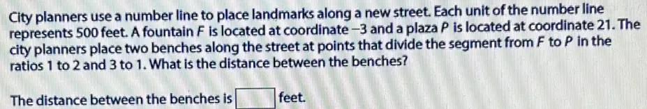 City planners use a number line to place landmarks along a new street. Each unit of the number line 
represents 500 feet. A fountain F is located at coordinate -3 and a plaza P is located at coordinate 21. The 
city planners place two benches along the street at points that divide the segment from F to P in the 
ratios 1 to 2 and 3 to 1. What is the distance between the benches? 
The distance between the benches is feet.