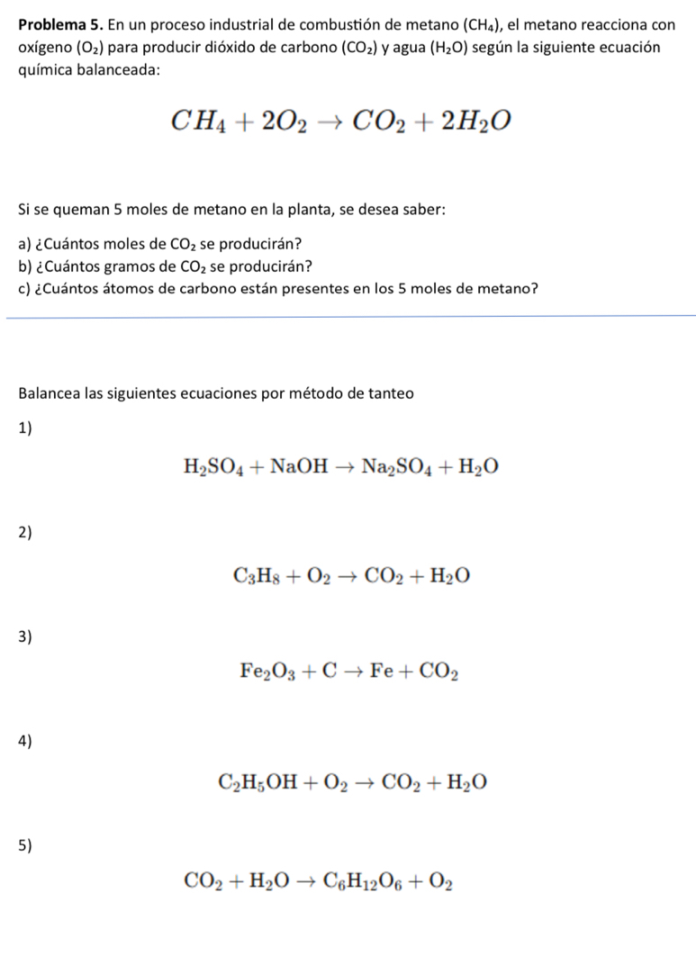 Problema 5. En un proceso industrial de combustión de metano (CH_4) , el metano reacciona con 
oxígeno (O_2) para producir dióxido de carbono (CO_2) y agua (H_2O) según la siguiente ecuación 
química balanceada:
CH_4+2O_2to CO_2+2H_2O
Si se queman 5 moles de metano en la planta, se desea saber: 
a) ¿Cuántos moles de CO_2 se producirán? 
b) ¿Cuántos gramos de CO_2 se producirán? 
c) ¿Cuántos átomos de carbono están presentes en los 5 moles de metano? 
Balancea las siguientes ecuaciones por método de tanteo 
1)
H_2SO_4+NaOHto Na_2SO_4+H_2O
2)
C_3H_8+O_2to CO_2+H_2O
3)
Fe_2O_3+Cto Fe+CO_2
4)
C_2H_5OH+O_2to CO_2+H_2O
5)
CO_2+H_2Oto C_6H_12O_6+O_2