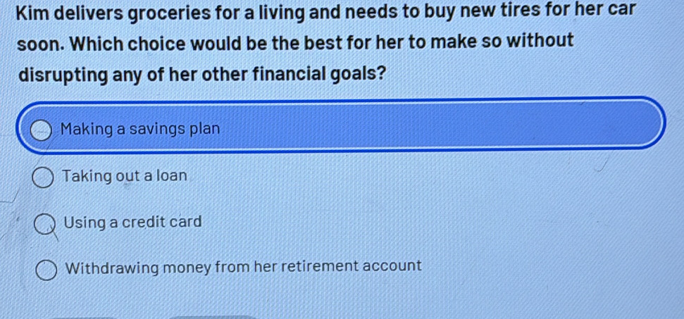 Kim delivers groceries for a living and needs to buy new tires for her car
soon. Which choice would be the best for her to make so without
disrupting any of her other financial goals?
Making a savings plan
Taking out a loan
Using a credit card
Withdrawing money from her retirement account