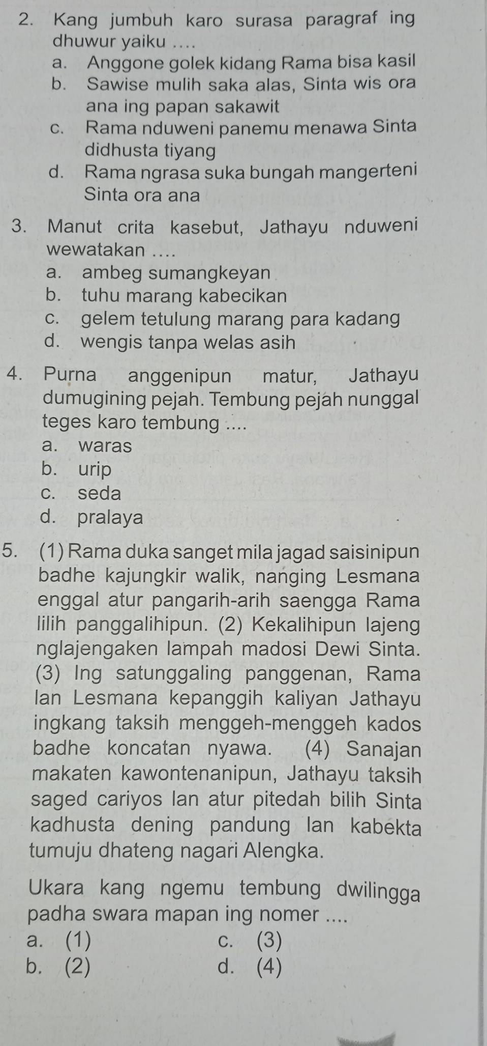 Kang jumbuh karo surasa paragraf ing
dhuwur yaiku
a. Anggone golek kidang Rama bisa kasil
b. Sawise mulih saka alas, Sinta wis ora
ana ing papan sakawit
c. Rama nduweni panemu menawa Sinta
didhusta tiyang
d. Rama ngrasa suka bungah mangerteni
Sinta ora ana
3. Manut crita kasebut, Jathayu nduweni
wewatakan ._
a. ambeg sumangkeyan
b. tuhu marang kabecikan
c. gelem tetulung marang para kadang
d. wengis tanpa welas asih
4. Purna anggenipun matur, Jathayu
dumugining pejah. Tembung pejah nunggal
teges karo tembung ....
a. waras
b. urip
c. seda
d. pralaya
5. (1) Rama duka sanget mila jagad saisinipun
badhe kajungkir walik, nanging Lesmana
enggal atur pangarih-arih saengga Rama
lilih panggalihipun. (2) Kekalihipun lajeng
nglajengaken lampah madosi Dewi Sinta.
(3) Ing satunggaling panggenan, Rama
Ian Lesmana kepanggih kaliyan Jathayu
ingkang taksih menggeh-menggeh kados
badhe koncatan nyawa. (4) Sanajan
makaten kawontenanipun, Jathayu taksih
saged cariyos Ian atur pitedah bilih Sinta
kadhusta dening pandung lan kabekta
tumuju dhateng nagari Alengka.
Ukara kang ngemu tembung dwilingga
padha swara mapan ing nomer ....
a. (1) c. (3)
b. (2) d. (4)