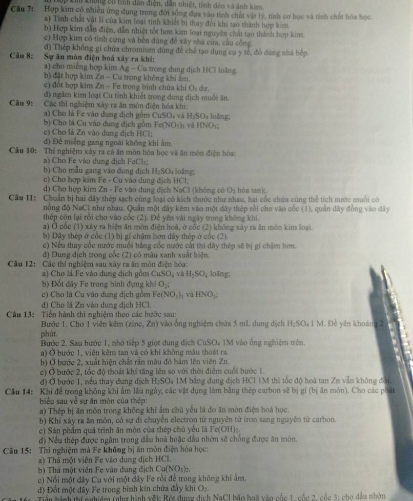 Tuý Hợp kim không cổ tính dân điện, dân nhiệt, tính đẻo và ảnh kim.
Câu 7:  Hợp kim cổ nhiều ứng dụng trong đời sống dựa vào tính chất vật lý, tính cơ học và tính chất hóa học
a) Tính chất vật lí của kim loại tinh khiết bị thay đổi khi tạo thành hợp kim.
b) Hợp kim dẫn điện, dẫn nhiệt tốt hơn kim loại nguyên chất tạo thành hợp kim.
c) Hợp kim có tính cứng và bên dùng để xây nhà cứa, cầu cống.
d) Thép không gi chứa chromium dùng để chế tạo dụng cụ y tế, đồ đùng nhà bếp.
Câu 8: :Sự ăn mòn điện hoá xây ra khi:
a) cho miềng hợp kim Ag - Cu trong dung dịch HCl loãng.
b) đặt hợp kim Zn - Cu trong không khí ẩm.
c) đốt hợp kim Zn - Fe trong bình chứa khi O_2 du.
d) ngâm kim loại Cu tỉnh khiết trong dung dịch muồi ăn.
Câu 9:  Các thí nghiệm xảy ra ăn mòn điện hóa khi:
a) Cho lá Fe vào dung dịch gồm CuSO_4 và H_2SO u loãng;
b) Cho lá Cu vào dung dịch gồm Fe(NO_3)_3 và HNO_3
c) Cho lá Zn vào đung dịch HCl;
d) Để miếng gang ngoài không khi ẩm
Câu 10: Thí nghiệm xây ra cả ăn mòn hóa học và ăn mòn điện hóa:
a) Cho Fe vào dung dịch FeCl₃;
b) Cho mẫu gang vào đung dịch H_2SO u loāng;
c) Cho hợp kim Fe - Cu vào dung dịch HCl;
d) Cho hợp kim Zn - Fe vào dung dịch NaCl (không có O_2 hòa tan);.
Câu I1: Chuẩn bị hai dây thép sạch cùng loại có kích thước như nhau, hai cốc chứa cùng thể tích nước muối có
nổng độ NaCl như nhau. Quần một dây kẽm vào một đây thép rồi cho vào cốc (1), quần dây đồng vào dây
thép còn lại rồi cho vào cốc (2). Để yên vài ngày trong không khí.
a) Ở cốc (1) xảy ra hiện ăn mòn điện hoả, ở cốc (2) không xảy ra ăn mòn kim loại.
b) Dây thép ở cốc (1) bị gi chậm hơn dây thép ở cốc (2).
c) Nếu thay cốc nước muối bằng cốc nước cất thì dây thép sẽ bị gi chậm hơn.
d) Dung dịch trong cốc (2) có màu xanh xuất hiện.
Câu 12: Các thí nghiệm sau xảy ra ăn mòn điện hóa:
a) Cho lá Fe vào dung dịch gồm CuSO_4 và H_2SO_4 loãng;
b) Đốt dây Fe trong bình đựng khí O_2;
c) Cho lá Cu vào dung dịch gồm Fe(NO_3) 3 và HNO_3;
d) Cho lá Zn vào dung dịch HCl.
Câu 13: Tiền hành thí nghiệm theo các bước sau:
Bước 1. Cho 1 viên kẽm (zinc, Zn) vào ống nghiệm chứa 5 mL dung dịch H_2SO_41M 1 Đế yên khoảng 2
phút.
Bước 2. Sau bước 1, nhỏ tiếp 5 giọt dung địch CuSO_4 1M vào ổng nghiệm trên.
a) Ở bước 1, viên kêm tan và có khí không mâu thoát ra.
b) Ở bước 2, xuất hiện chất rắn màu đỏ bám lên viên Zn.
c) Ở bước 2, tốc độ thoát khí tăng lên so với thời điểm cuối bước 1.
d) Ở bước 1, nếu thay dung dịch H_2SO 04 1M bằng dung dịch HCI 1M thi tốc độ hoà tan Zn vẫn không đổi.
Câu 14: Khi đề trong không khí ẩm lâu ngày, các vật dụng làm băng thép carbon sẽ bị gi (bị ăn mòn). Cho các phát
biểu sau về sự ăn mòn của thép:
a) Thép bị ăn mòn trong không khí ẩm chủ yểu là do ăn mòn điện hoá học.
b) Khi xảy ra ăn mỏn, có sự di chuyên electron từ nguyên tứ iron sang nguyên tử carbon.
c) Sản phẩm quá trình ăn mòn của thép chủ yểu là Fe(OH)_2
) Nếu thép được ngâm trong dầu hoả hoặc dầu nhớn sẽ chồng được ăn mòn.
Câu 15: Thí nghiệm mà Fe không bị ăn môn điện hóa học:
a) Thả một viên Fe vào dung dịch HCl.
b) Thả một viên Fe vào dung dịch ( Cu(NO_3)_2.
ce) Nổi một dây Cu với một dây Fe rồi đề trong không khi âm.
d) Đốt một dây Fe trong bình kin chứa đầy khí O_2.
Tiến hành thí nghiêm (nhị hình overline hat C^4 0: Bột dụng địch NaCI bão hoà vào cốc 1 cốc 2, cốc 3: cho đầu nhờn