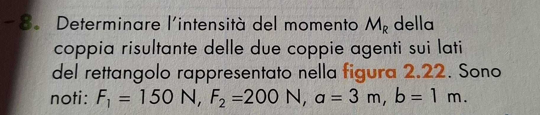 Determinare l'intensità del momento M_R della 
coppia risultante delle due coppie agenti sui lati 
del rettangolo rappresentato nella figura 2.22. Sono 
noti: F_1=150N, F_2=200N, a=3m, b=1m.