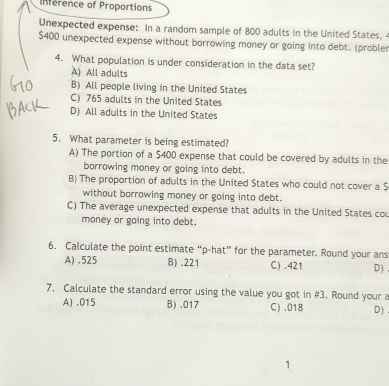 Inference of Proportions
Unexpected expense: In a random sample of 800 adults in the United States,
$400 unexpected expense without borrowing money or going into debt. (probler
4. What population is under consideration in the data set?
A) All adults
B) All people living in the United States
C) 765 adults in the United States
D) All adults in the United States
5. What parameter is being estimated?
A) The portion of a $400 expense that could be covered by adults in the
borrowing money or going into debt.
B) The proportion of adults in the United States who could not cover a $
without borrowing money or going into debt.
C) The average unexpected expense that adults in the United States cou
money or going into debt.
6. Calculate the point estimate “ p -hat” for the parameter. Round your ans
A) . 525 B) . 221 C) . 421 D)
7, Calculate the standard error using the value you got in #3. Round your a
A) . 015 B) . 017 C) . 018 D)