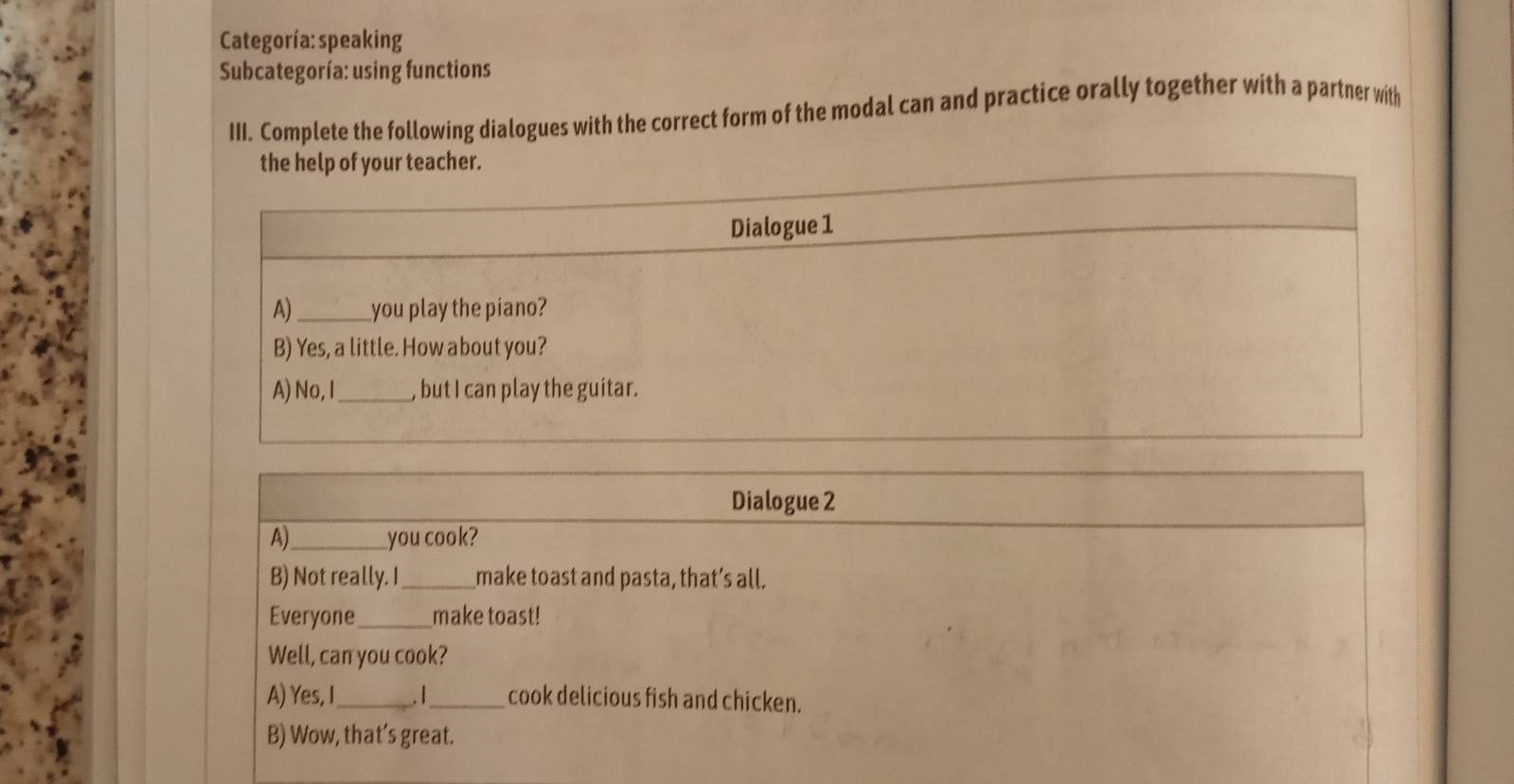 Categoría:speaking 
Subcategoría: using functions 
III. Complete the following dialogues with the correct form of the modal can and practice orally together with a partner with 
Dialogue 2 
A)_ you cook? 
B) Not really. I_ make toast and pasta, that’s all. 
Everyone_ make toast! 
Well, can you cook? 
A) Yes, I_ _cook delicious fish and chicken. 
B) Wow, that’s great.