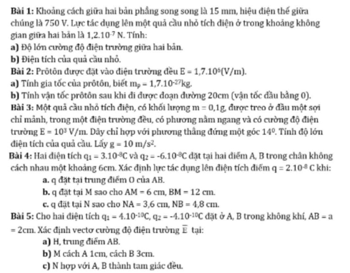 Khoảng cách giữa hai bản phầng song song là 15 mm, hiệu điện thế giữa
chúng là 750 V. Lực tác dụng lên một quả cầu nhỏ tích điện ở trong khoảng không
gian giữa hai bản là 1,2.10^(-7)N. Tính:
a) Độ lớn cường độ điện trường giữa hai bản.
b) Điện tích của quả cầu nhỏ.
Bài 2: Prôtôn được đặt vào điện trường đều E=1,7.10^5(V/m).
a) Tính gia tốc của prôtôn, biết m_p=1,7.10^(-27)kg.
b) Tính vận tốc prôtôn sau khi đi được đoạn đường 20cm (vận tốc đầu bằng 0).
Bài 3: Một quả cầu nhỏ tích điện, có khối lượng m=0,1g, được treo ở đầu một sợi
chỉ mảnh, trong một điện trường đều, có phương nằm ngang và có cường độ điện
trường E=10^3V/m 1. Dây chỉ hợp với phương thầng đứng một góc 14°. Tính độ lớn
điện tích của quả cầu. Lấy g=10m/s^2.
Bài 4: Hai điện tích q_1=3.10^(-8)C và q_2=-6.10^(-8)C đặt tại hai điểm A, B trong chân không
cách nhau một khoảng 6cm. Xác định lực tác dụng lên điện tích điểm q=2.10^(-8)C khi:
a. q đặt tại trung điểm O của AB.
b. q đặt tại M sao cho AM=6cm,BM=12cm.
c. q đặt tại N sao cho NA=3,6cm,NB=4,8cm.
Bài 5: Cho hai điện tích q_1=4.10^(-10)C,q_2=-4.10^(-10)C đặt ở A, B trong không khí, AB=a
=2cm. Xác định vectơ cường độ điện trường overline E tại:
a) H, trung điểm AB.
b) M cách A 1cm, cách B 3cm.
c) N hợp với A, B thành tam giác đều.