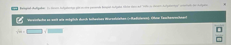 Beispiel-Aufgabe: Zu diesem Aufgabentyp gibt es eine passende Beispiel-Aufgabe. Klicke dazu auf 'Hilfe zu diesem Aufgabentyp" unterhalb der Aufgabe. × 
Vereinfache so weit wie möglich durch teilweises Wurzelziehen (=Radizieren). Ohne Taschenrechner! 
Notizfeld
sqrt(98)=□ sqrt(□ )

Tastatui