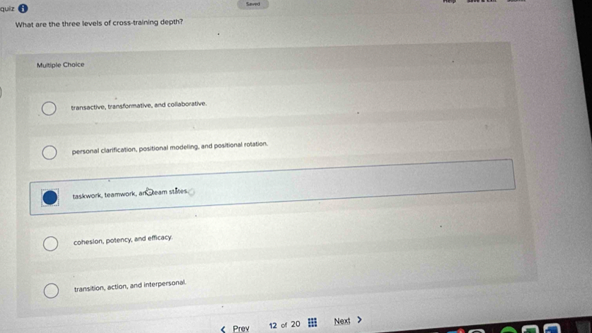 quiz Saved
What are the three levels of cross-training depth?
Multiple Choice
transactive, transformative, and collaborative.
personal clarification, positional modeling, and positional rotation.
taskwork, teamwork, ank team states
cohesion, potency, and efficacy.
transition, action, and interpersonal.
《 Prev 12 of 20 Next