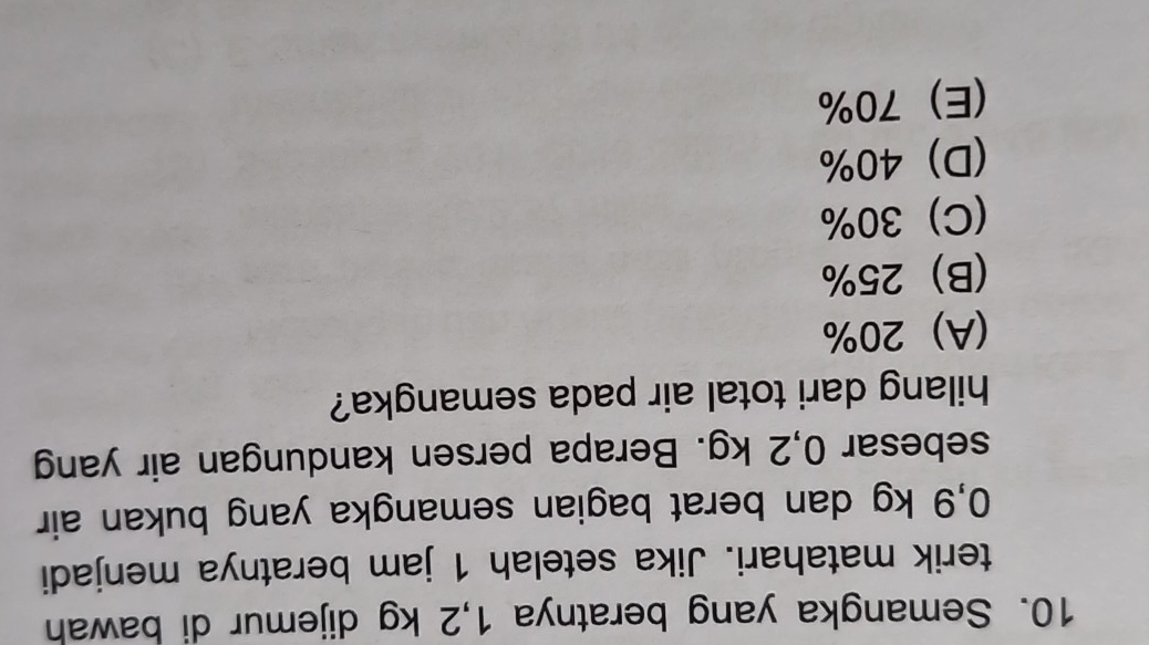 Semangka yang beratnya 1,2 kg dijemur di bawah
terik matahari. Jika setelah 1 jam beratnya menjadi
0,9 kg dan berat bagian semangka yang bukan air
sebesar 0,2 kg. Berapa persen kandungan air yang
hilang dari total air pada semangka?
(A) 20%
(B) 25%
(C) 30%
(D) 40%
(E) 70%