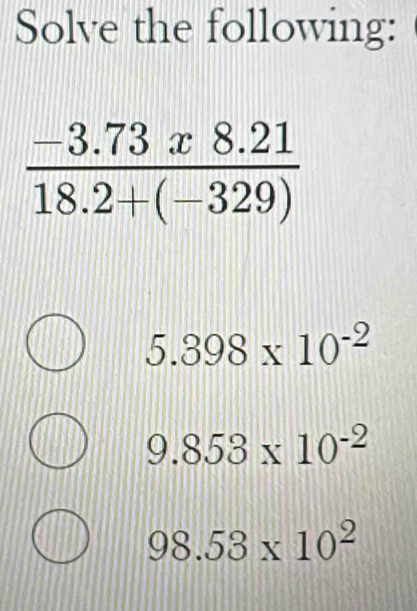 Solve the following:
 (-3.73x8.21)/18.2+(-329) 
5.398* 10^(-2)
9.853* 10^(-2)
98.53* 10^2