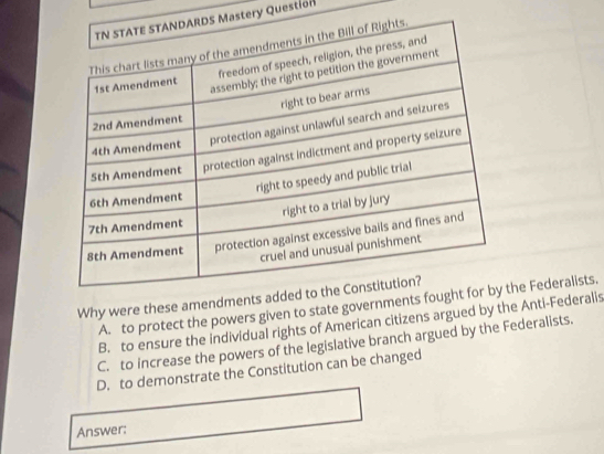 stery Question
Why were these amendments add
A. to protect the powers given to state governments foughhe Federalists.
B. to ensure the individual rights of American citizens argued by the Anti-Federalis
C. to increase the powers of the legislative branch argued by the Federalists.
D. to demonstrate the Constitution can be changed
Answer: