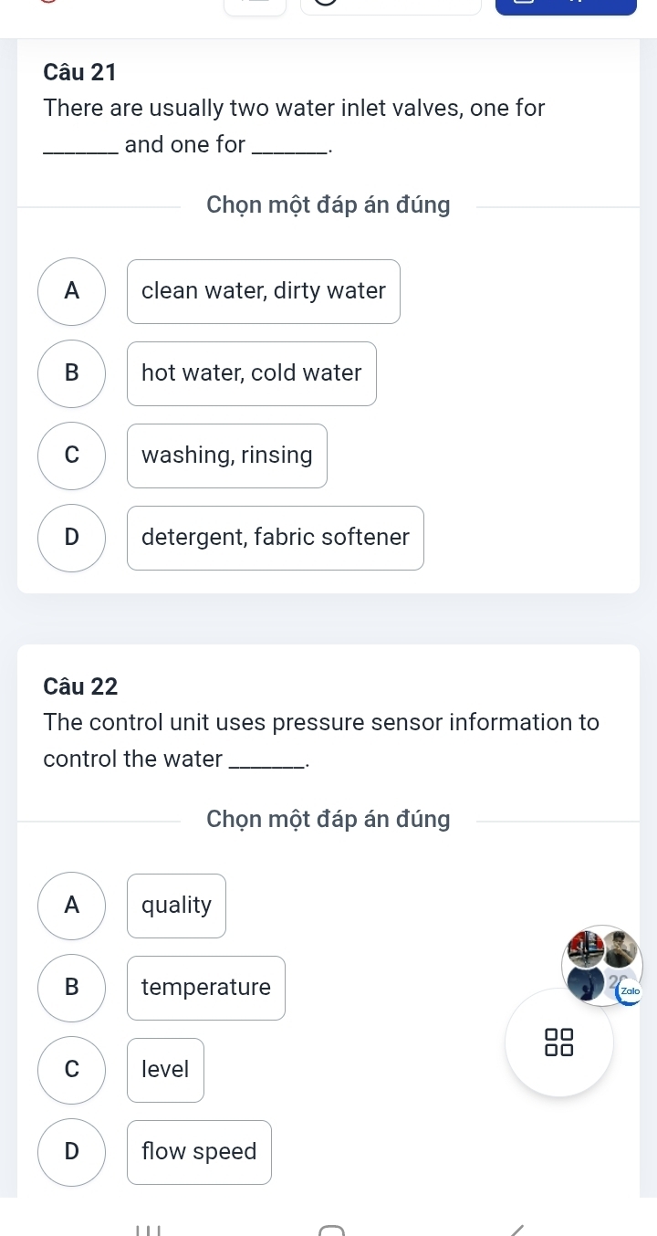 There are usually two water inlet valves, one for
_and one for _.
Chọn một đáp án đúng
A clean water, dirty water
B hot water, cold water
C washing, rinsing
D detergent, fabric softener
Câu 22
The control unit uses pressure sensor information to
control the water_
Chọn một đáp án đúng
A quality
B temperature
□□
C level
D flow speed