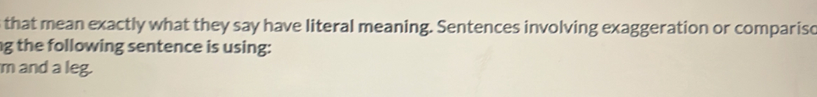 that mean exactly what they say have literal meaning. Sentences involving exaggeration or comparisc 
ng the following sentence is using: 
m and a leg.