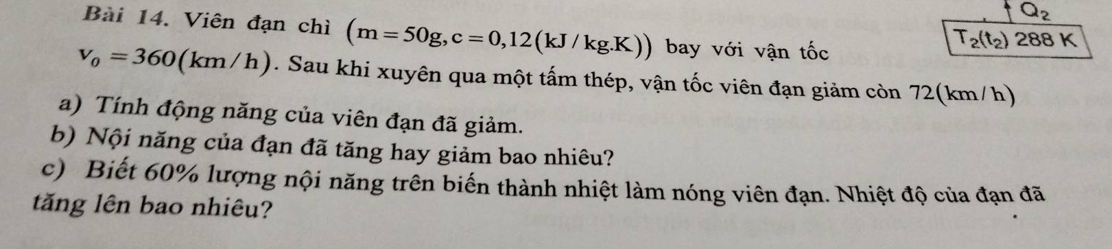 Q_2 
Bài 14. Viên đạn chì (m=50g, c=0,12(kJ/kg.K)) bay với vận tốc
T_2(t_2) 288 K
v_0=360(km/h). Sau khi xuyên qua một tấm thép, vận tốc viên đạn giảm còn 72(km/h) 
a) Tính động năng của viên đạn đã giảm. 
b) Nội năng của đạn đã tăng hay giảm bao nhiêu? 
c) Biết 60% lượng nội năng trên biến thành nhiệt làm nóng viên đạn. Nhiệt độ của đạn đã 
tăng lên bao nhiêu?