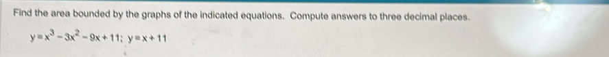 Find the area bounded by the graphs of the indicated equations. Compute answers to three decimal places.
y=x^3-3x^2-9x+11; y=x+11