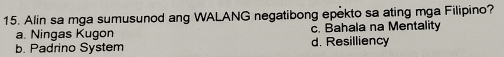 Alin sa mga sumusunod ang WALANG negatibong epekto sa ating mga Filipino?
a. Ningas Kugon c. Bahala na Mentality
b. Padrino System d. Resilliency